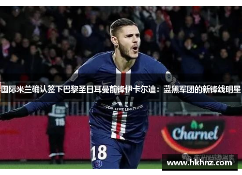 国际米兰确认签下巴黎圣日耳曼前锋伊卡尔迪：蓝黑军团的新锋线明星