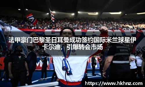 法甲豪门巴黎圣日耳曼成功签约国际米兰球星伊卡尔迪，引爆转会市场